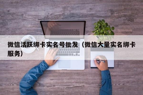 微信活跃绑卡实名号批发（微信大量实名绑卡服务）