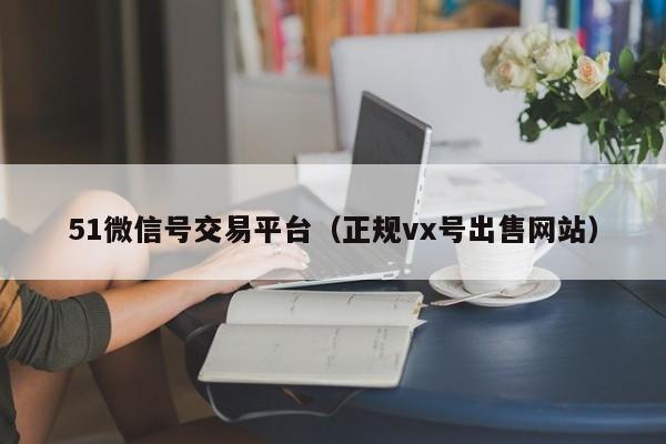 51微信号交易平台（正规vx号出售网站）