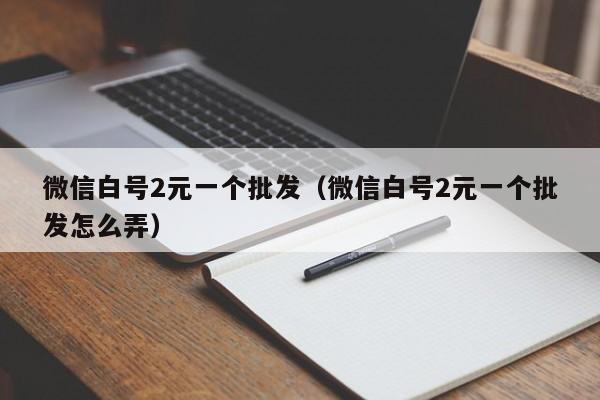 微信白号2元一个批发（微信白号2元一个批发怎么弄）