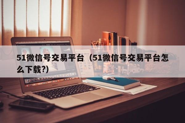51微信号交易平台(51微信号交易平台怎么下载?)