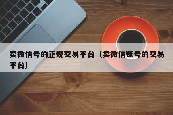 卖微信号的正规交易平台(卖微信账号的交易平台)