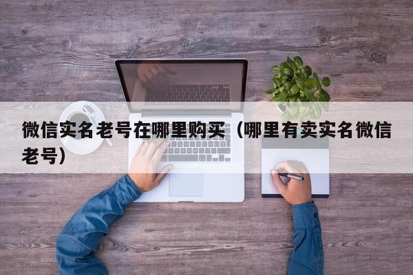 微信实名老号在哪里购买（哪里有卖实名微信老号）