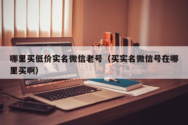 哪里买低价实名微信老号（买实名微信号在哪里买啊）