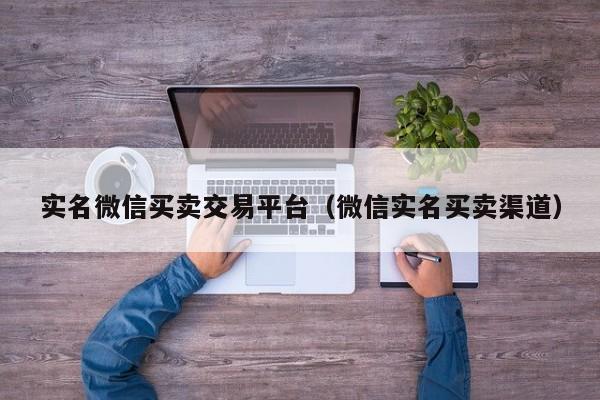 实名微信买卖交易平台（微信实名买卖渠道）