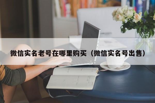 微信实名老号在哪里购买(微信实名号出售)