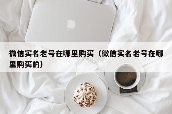 微信实名老号在哪里购买(微信实名老号在哪里购买的)