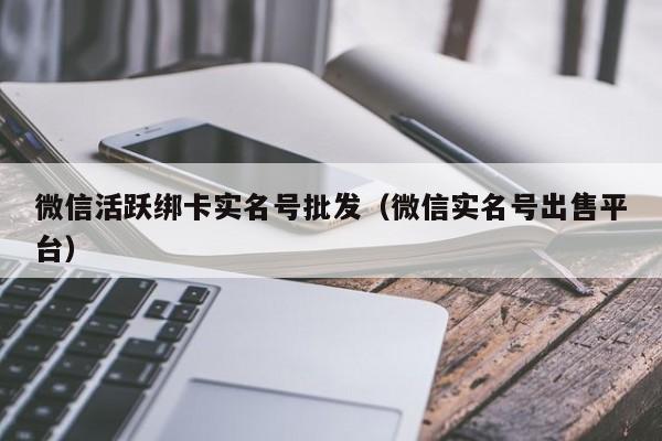 微信活跃绑卡实名号批发（微信实名号出售平台）
