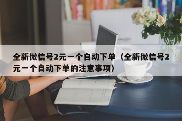 全新微信号2元一个自动下单（全新微信号2元一个自动下单的注意事项）