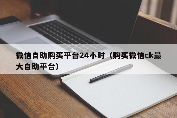 微信自助购买平台24小时（购买微信ck最大自助平台）
