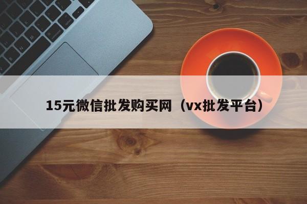 15元微信批发购买网（vx批发平台）