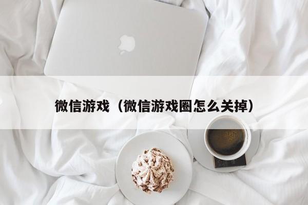 微信游戏（微信游戏圈怎么关掉）