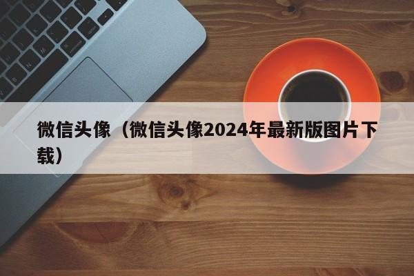微信头像（微信头像2024年最新版图片下载）