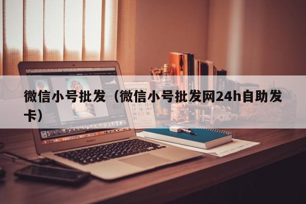 微信小号批发（微信小号批发网24h自助发卡）