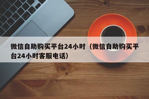 微信自助购买平台24小时（微信自助购买平台24小时客服电话）