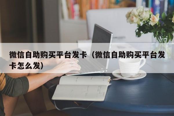 微信自助购买平台发卡（微信自助购买平台发卡怎么发）