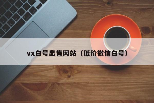 vx白号出售网站(低价微信白号)