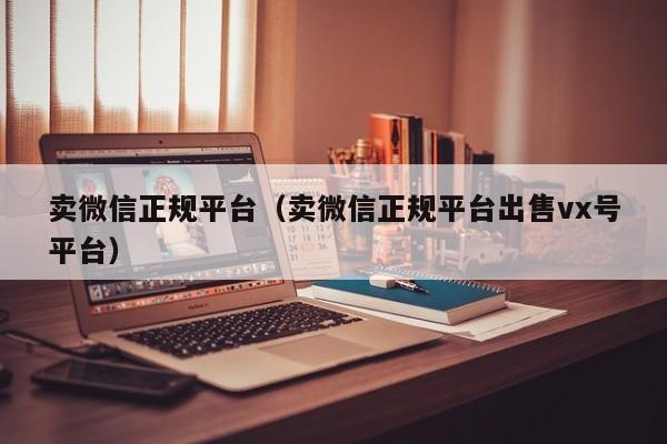 卖微信正规平台（卖微信正规平台出售vx号平台）