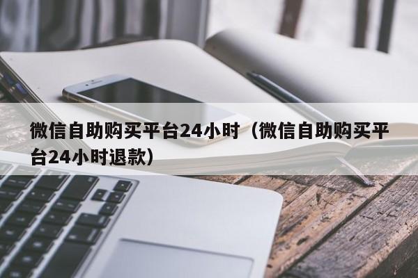 微信自助购买平台24小时（微信自助购买平台24小时退款）