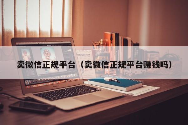 卖微信正规平台(卖微信正规平台赚钱吗)