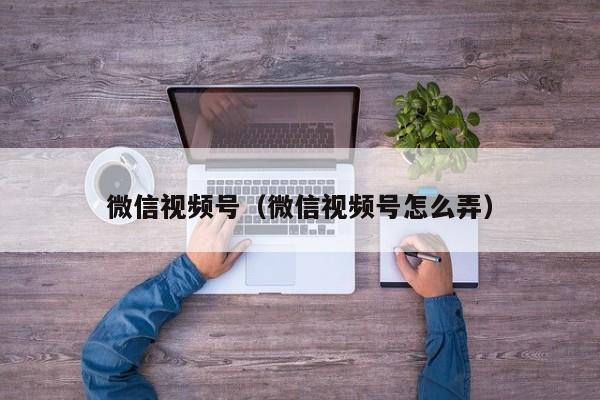 微信视频号（微信视频号怎么弄）