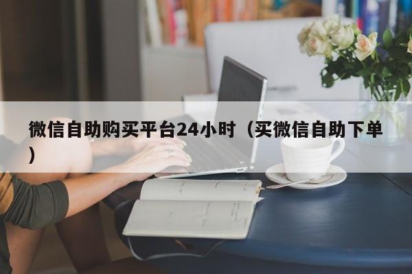微信自助购买平台24小时（买微信自助下单）